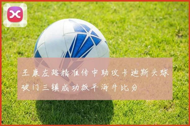 王康左路精准传中助攻卡迪斯头球破门三镇成功扳平海牛比分