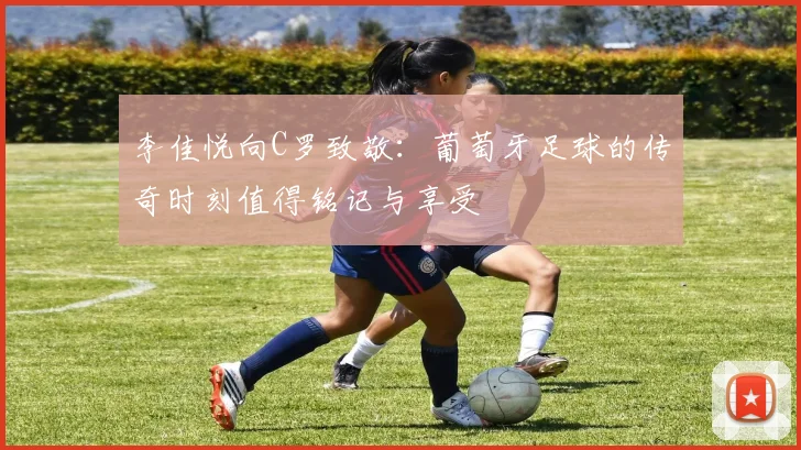 李佳悦向C罗致敬：葡萄牙足球的传奇时刻值得铭记与享受