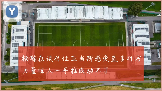 杨瀚森谈对位亚当斯感受直言对方力量惊人一手推我动不了