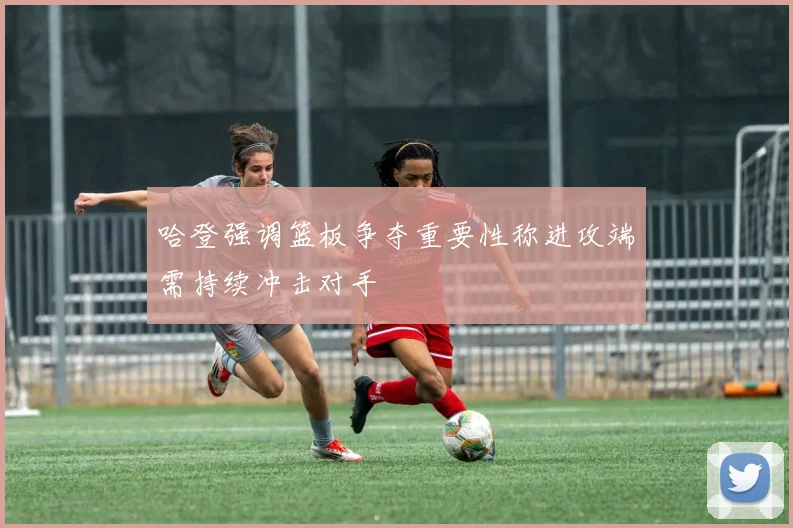 哈登强调篮板争夺重要性称进攻端需持续冲击对手