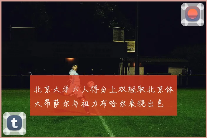 北京大学六人得分上双轻取北京体大昂萨尔与祖力布哈尔表现出色