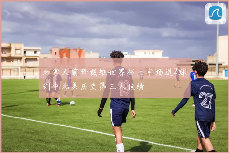 加拿大前锋戴维世界杯上半场进2球创中北美历史第三人佳绩