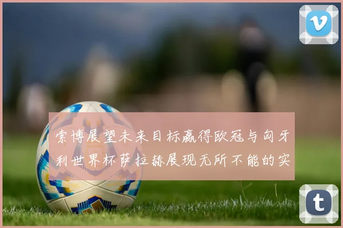 索博展望未来目标赢得欧冠与匈牙利世界杯萨拉赫展现无所不能的实力