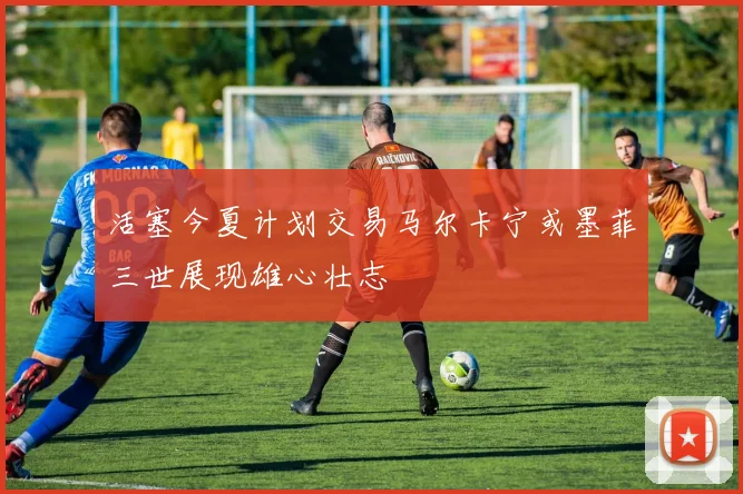 活塞今夏计划交易马尔卡宁或墨菲三世展现雄心壮志