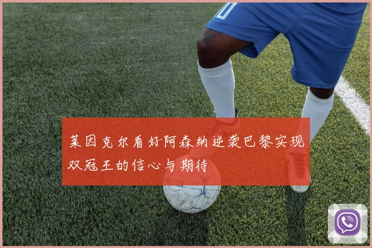 莱因克尔看好阿森纳逆袭巴黎实现双冠王的信心与期待