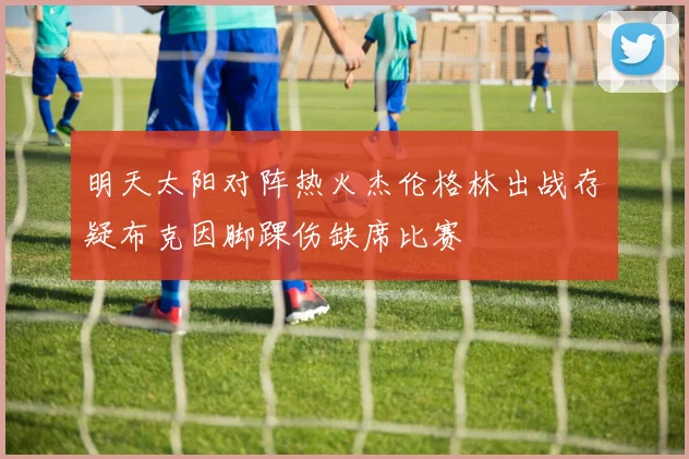 明天太阳对阵热火杰伦格林出战存疑布克因脚踝伤缺席比赛