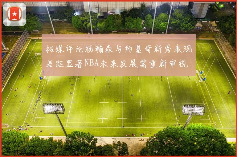 拓媒评论杨瀚森与约基奇新秀表现差距显著NBA未来发展需重新审视