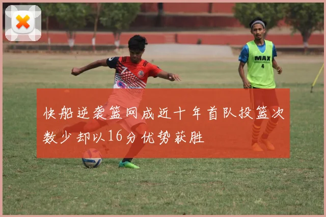 快船逆袭篮网成近十年首队投篮次数少却以16分优势获胜