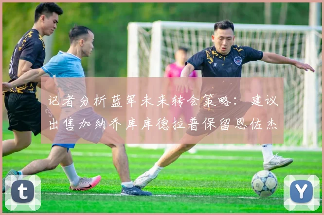 记者分析蓝军未来转会策略：建议出售加纳乔库库德拉普保留恩佐杰克逊