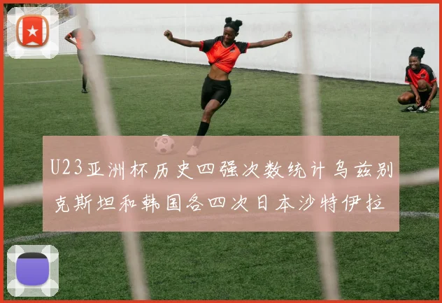 U23亚洲杯历史四强次数统计乌兹别克斯坦和韩国各四次日本沙特伊拉克三次