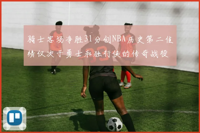 骑士客场净胜31分创NBA历史第二佳绩仅次于勇士和独行侠的传奇战役