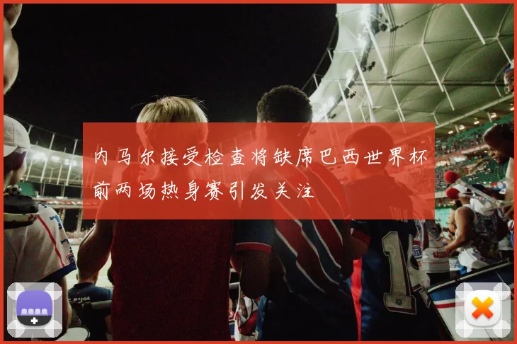 内马尔接受检查将缺席巴西世界杯前两场热身赛引发关注