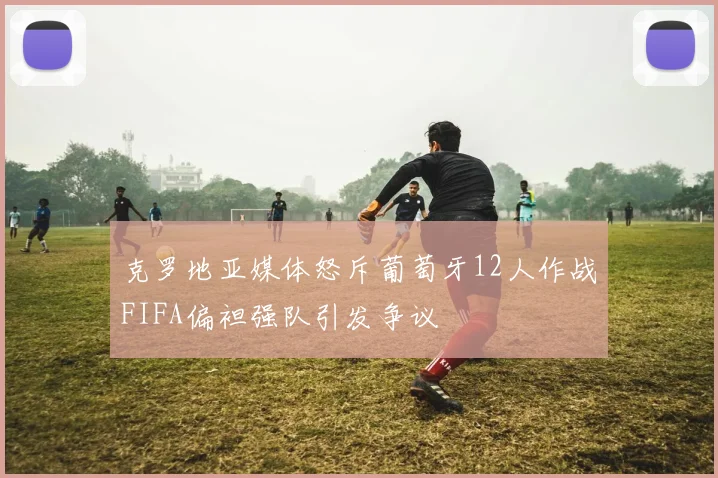 克罗地亚媒体怒斥葡萄牙12人作战FIFA偏袒强队引发争议
